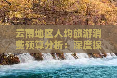 云南地区人均旅游消费预算分析：深度探究游玩大概费用