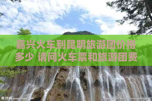 嘉兴火车到昆明旅游团价格多少 请问火车票和旅游团费用是多少？