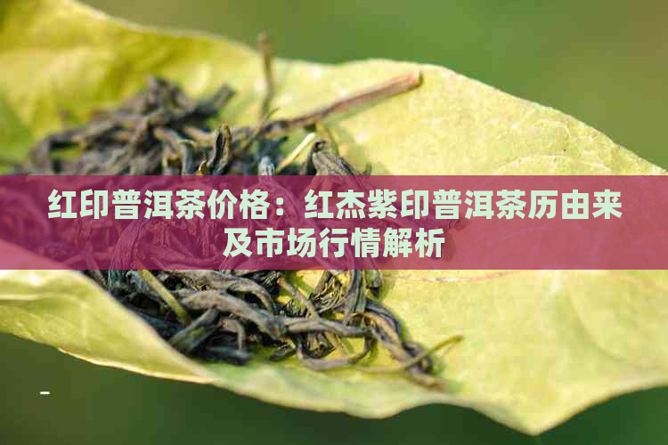 红印普洱茶价格：红杰紫印普洱茶历由来及市场行情解析