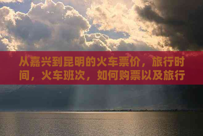 从嘉兴到昆明的火车票价，旅行时间，火车班次，如何购票以及旅行建议