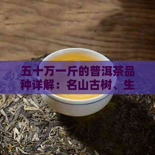 五十万一斤的普洱茶品种详解：名山古树、生茶熟茶等高端茶叶全面解析