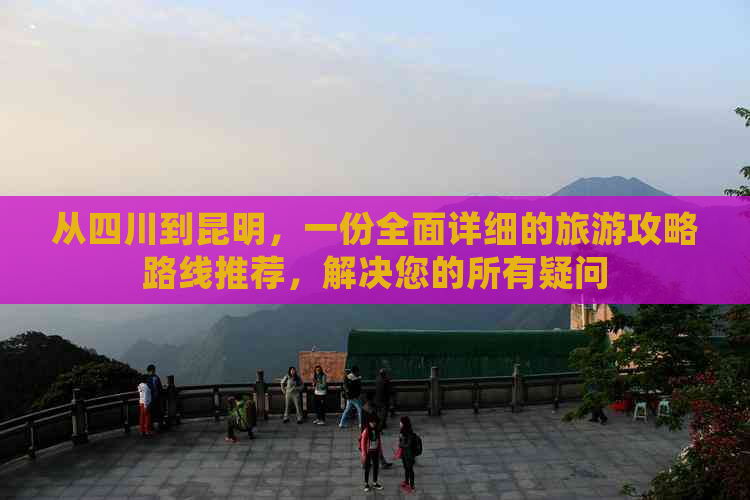 从四川到昆明，一份全面详细的旅游攻略路线推荐，解决您的所有疑问