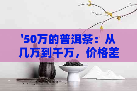 '50万的普洱茶：从几万到千万，价格差距大！'