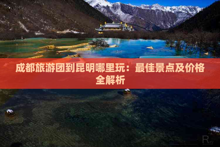 成都旅游团到昆明哪里玩：更佳景点及价格全解析