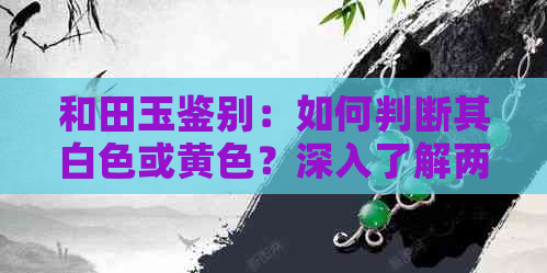 和田玉鉴别：如何判断其白色或黄色？深入了解两种色系的差异与特点