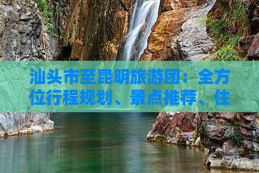 汕头市至昆明旅游团：全方位行程规划、景点推荐、住宿及交通信息解答