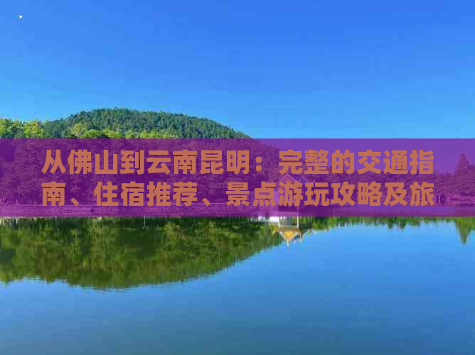 从佛山到云南昆明：完整的交通指南、住宿推荐、景点游玩攻略及旅行注意事项