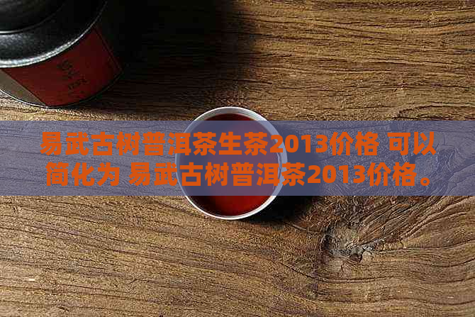 易武古树普洱茶生茶2013价格 可以简化为 易武古树普洱茶2013价格。