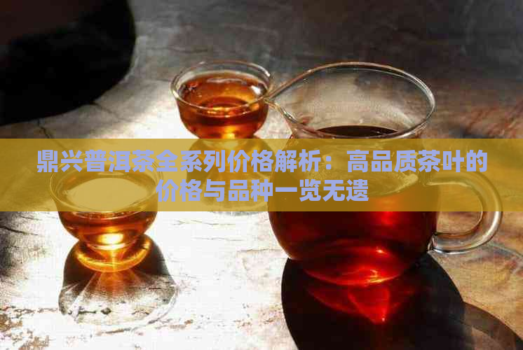 鼎兴普洱茶全系列价格解析：高品质茶叶的价格与品种一览无遗