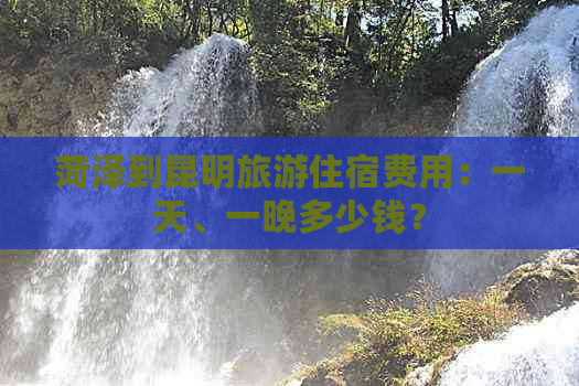 菏泽到昆明旅游住宿费用：一天、一晚多少钱？