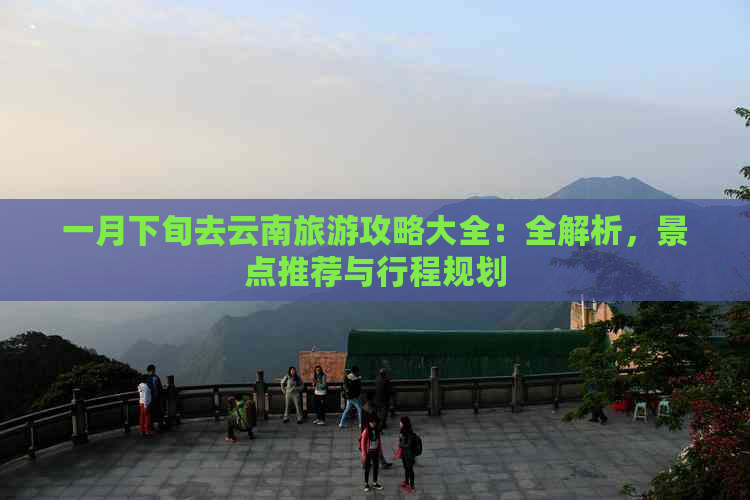 一月下旬去云南旅游攻略大全：全解析，景点推荐与行程规划