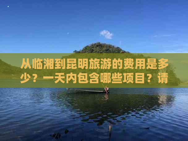 从临湘到昆明旅游的费用是多少？一天内包含哪些项目？请提供更详细的信息。