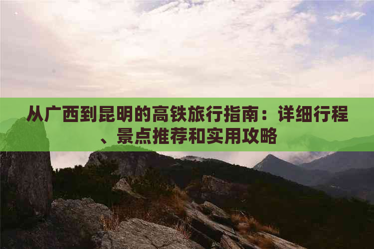 从广西到昆明的高铁旅行指南：详细行程、景点推荐和实用攻略