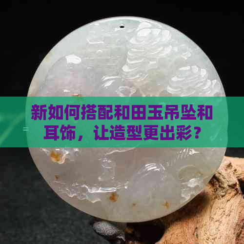 新如何搭配和田玉吊坠和耳饰，让造型更出彩？