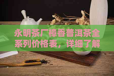 永明茶厂樟香普洱茶全系列价格表，详细了解各款产品及优信息