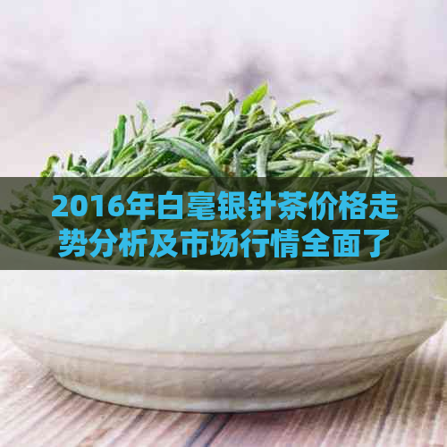 2016年白毫银针茶价格走势分析及市场行情全面了解