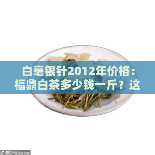 白毫银针2012年价格：福鼎白茶多少钱一斤？这种茶可以喝吗？