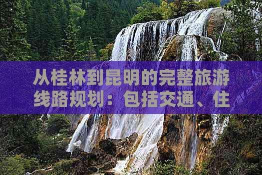 从桂林到昆明的完整旅游线路规划：包括交通、住宿、景点及行程推荐