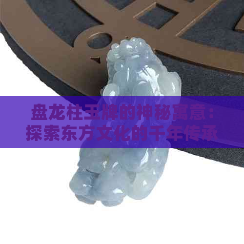 盘龙柱玉牌的神秘寓意：探索东方文化的千年传承