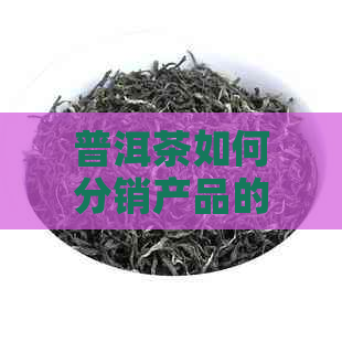 普洱茶如何分销产品的完整设计方案与渠道研究