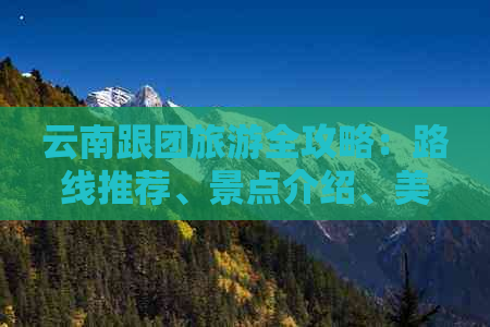 云南跟团旅游全攻略：路线推荐、景点介绍、美食推荐及注意事项一应俱全