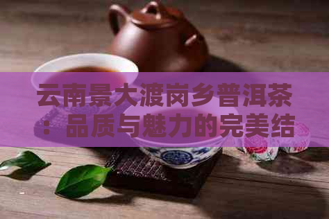 云南景大渡岗乡普洱茶：品质与魅力的完美结合