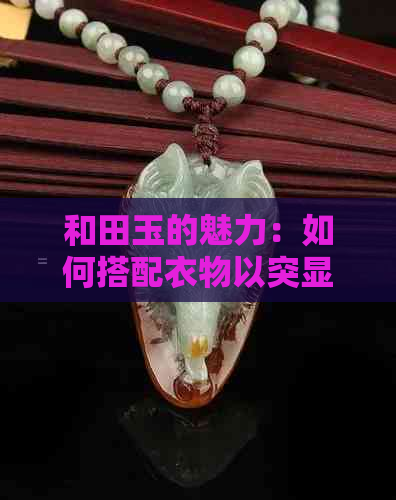 和田玉的魅力：如何搭配衣物以突显其独特美感？