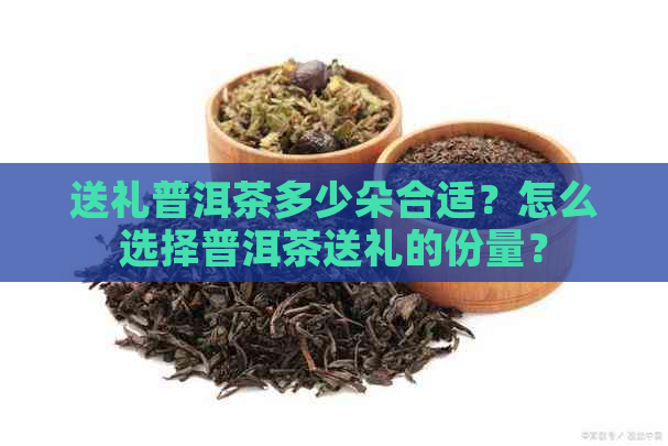 送礼普洱茶多少朵合适？怎么选择普洱茶送礼的份量？