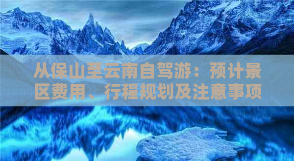 从保山至云南自驾游：预计景区费用、行程规划及注意事项