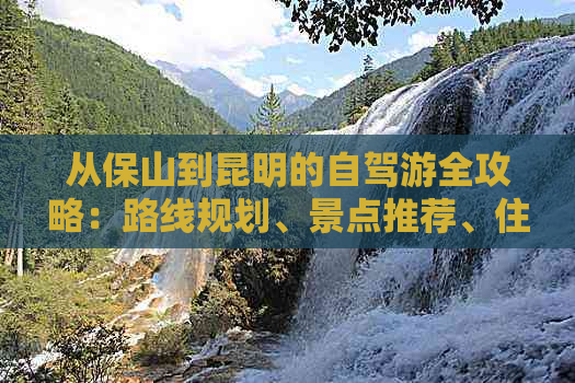 从保山到昆明的自驾游全攻略：路线规划、景点推荐、住宿和美食一应俱全！