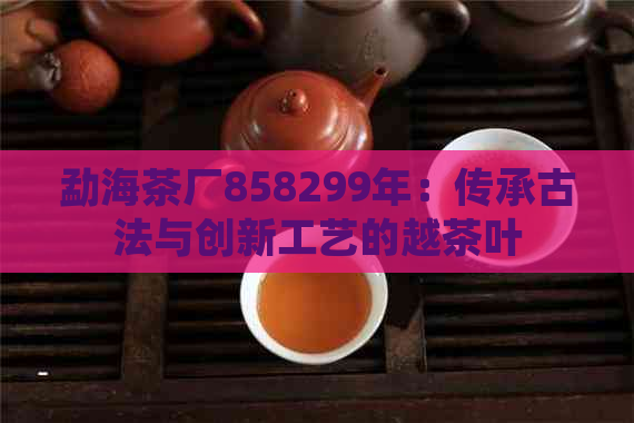 勐海茶厂858299年：传承古法与创新工艺的越茶叶