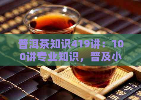 普洱茶知识419讲：100讲专业知识，普及小常识