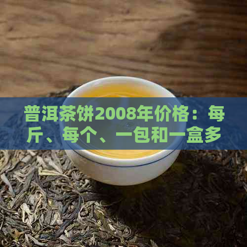 普洱茶饼2008年价格：每斤、每个、一包和一盒多少钱？