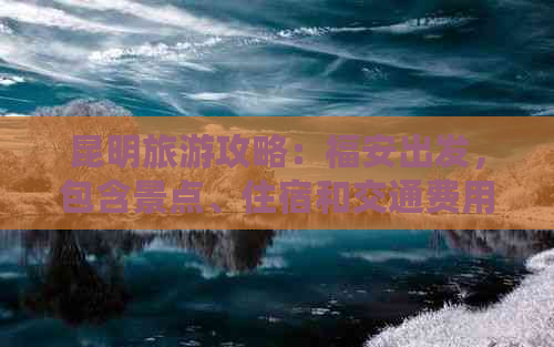 昆明旅游攻略：福安出发，包含景点、住宿和交通费用的详尽报价表