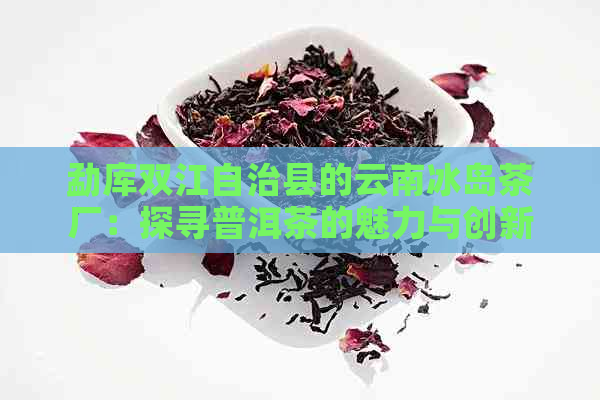 勐库双江自治县的云南冰岛茶厂：探寻普洱茶的魅力与创新