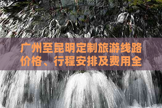 广州至昆明定制旅游线路价格、行程安排及费用全解析，助您轻松规划完美之旅