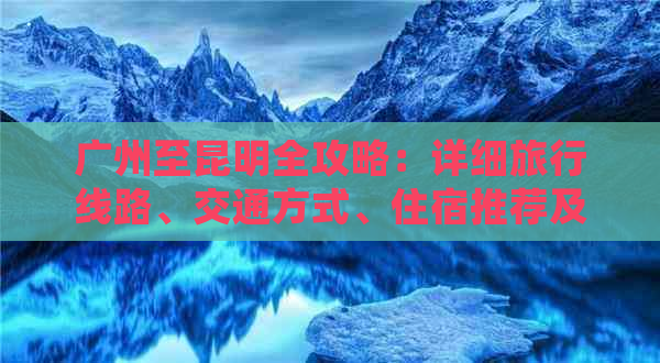 广州至昆明全攻略：详细旅行线路、交通方式、住宿推荐及不可错过的景点