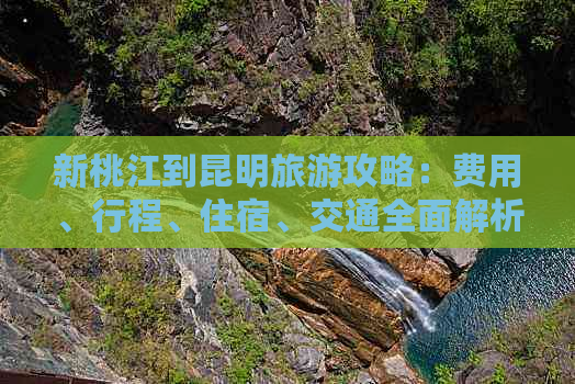 新桃江到昆明旅游攻略：费用、行程、住宿、交通全面解析及实用建议