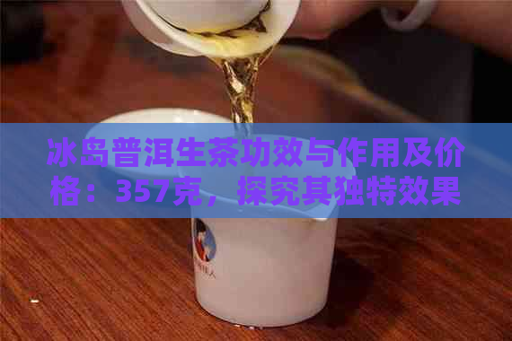 冰岛普洱生茶功效与作用及价格：357克，探究其独特效果和禁忌