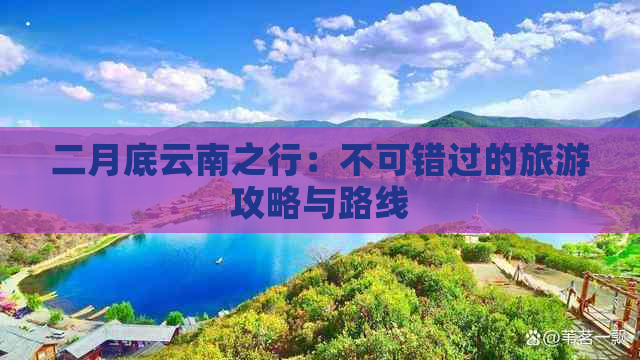 二月底云南之行：不可错过的旅游攻略与路线