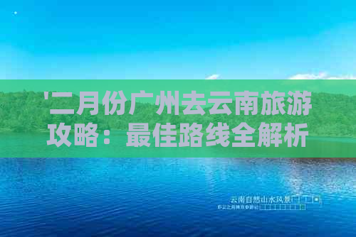 '二月份广州去云南旅游攻略：更佳路线全解析'