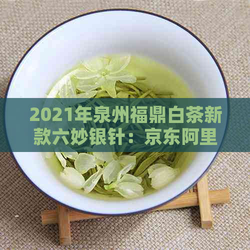 2021年泉州福鼎白茶新款六妙银针：京东阿里独家限量发售