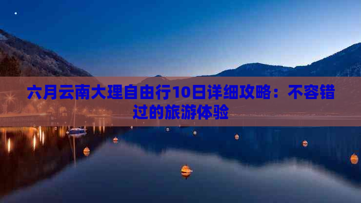 六月云南大理自由行10日详细攻略：不容错过的旅游体验