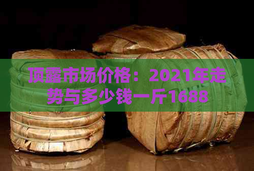 顶露市场价格：2021年走势与多少钱一斤1688