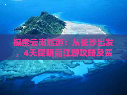 探索云南旅游：从长沙出发，4天昆明丽江游攻略及费用分析