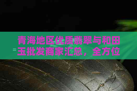 青海地区优质翡翠与和田玉批发商家汇总，全方位解答选购疑问