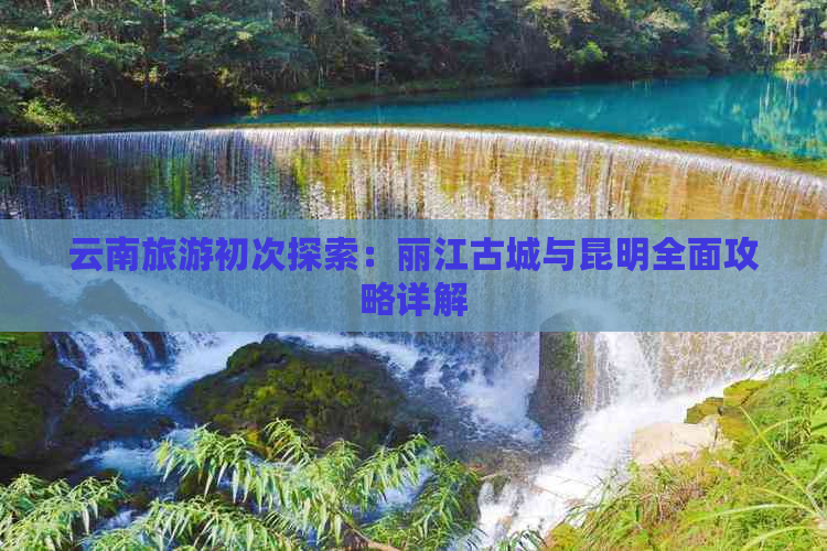 云南旅游初次探索：丽江古城与昆明全面攻略详解