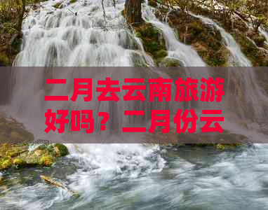 二月去云南旅游好吗？二月份云南旅游攻略