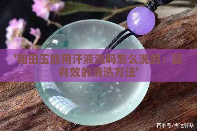 '和田玉能用汗液洗吗怎么洗的：最有效的清洗方法'