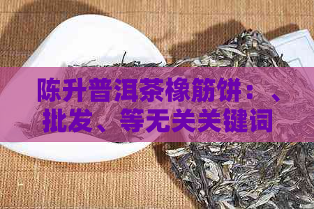 陈升普洱茶橡筋饼：、批发、等无关关键词可不加